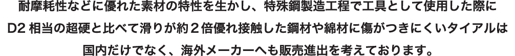 耐摩耗性などに優れた素材の特性を生かし、特殊鋼製造工程で工具として使用した際にD2相当の超硬と比べて滑りが約2倍約優れ接触した鋼材や綿材に傷がつきにくいタイアルは国内だけでなく、海外メーカーへも販売進出を考えております。